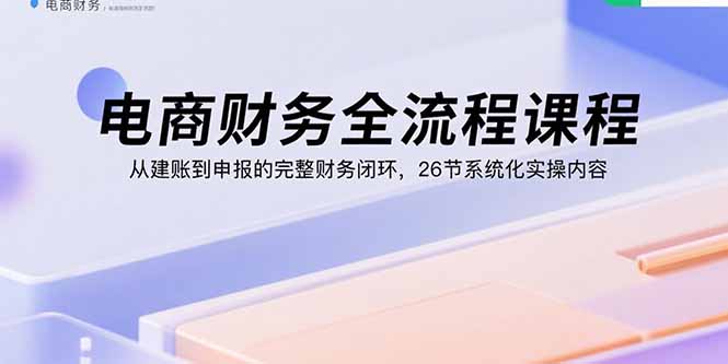 电商财务全流程课程：从建账到申报的完整财务闭环，26节系统化实操内容-HEIXXXMI